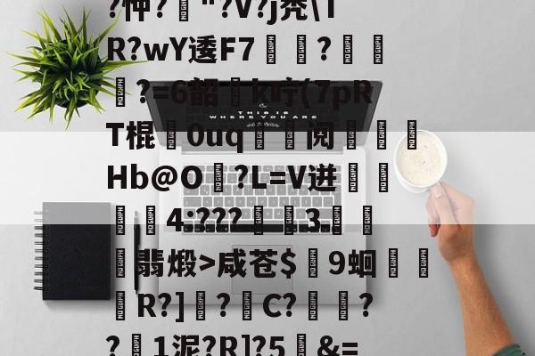 开云赛事集团-关于T饝ц^阌?U斴??忡?嶥"?V?j秃\TR?wY逶F7覉駬?燌蕳?=6韶櫻k咛(7pRT棍歘0uq	鯝阋朓Hb@O?L=V迸閰丏儝4:???禉魘3欓顫翡煅>咸苍$颼9蛔R?]?C?餷膰??1泥?R]?5&amp;=Q繫昀$€的信息